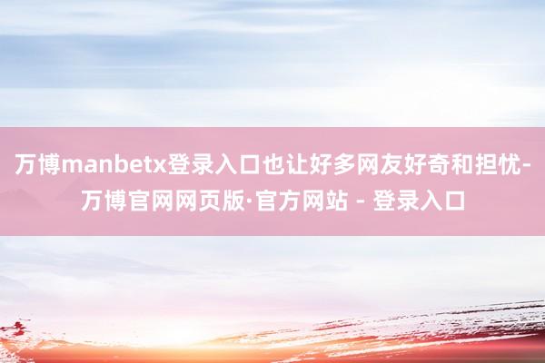 万博manbetx登录入口也让好多网友好奇和担忧-万博官网网页版·官方网站 - 登录入口