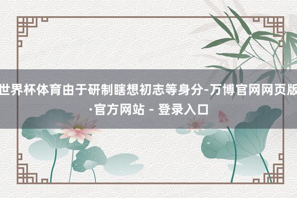 世界杯体育由于研制瞎想初志等身分-万博官网网页版·官方网站 - 登录入口