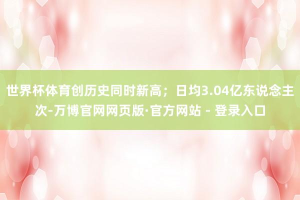 世界杯体育创历史同时新高；日均3.04亿东说念主次-万博官网网页版·官方网站 - 登录入口