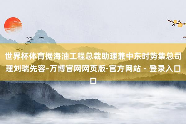 世界杯体育　　据海油工程总裁助理兼中东时势集总司理刘瑞先容-万博官网网页版·官方网站 - 登录入口