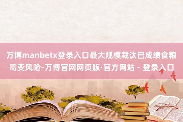 万博manbetx登录入口最大规模裁汰已成绩食粮霉变风险-万博官网网页版·官方网站 - 登录入口