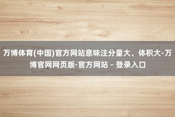 万博体育(中国)官方网站意味注分量大、体积大-万博官网网页版·官方网站 - 登录入口