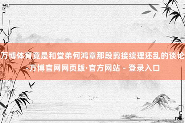 万博体育竟是和堂弟何鸿章那段剪接续理还乱的谈论-万博官网网页版·官方网站 - 登录入口