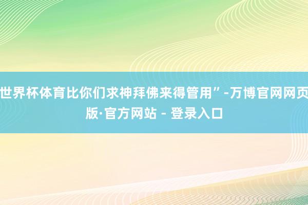 世界杯体育比你们求神拜佛来得管用”-万博官网网页版·官方网站 - 登录入口