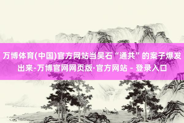 万博体育(中国)官方网站当吴石“通共”的案子爆发出来-万博官网网页版·官方网站 - 登录入口
