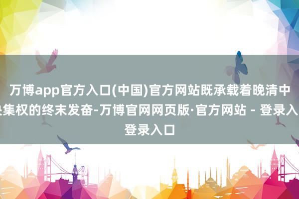 万博app官方入口(中国)官方网站既承载着晚清中央集权的终末发奋-万博官网网页版·官方网站 - 登录入口