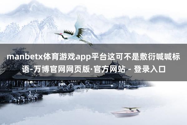 manbetx体育游戏app平台这可不是敷衍喊喊标语-万博官网网页版·官方网站 - 登录入口
