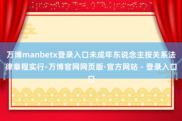万博manbetx登录入口未成年东说念主按关系法律章程实行-万博官网网页版·官方网站 - 登录入口