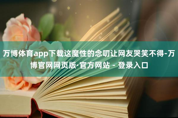 万博体育app下载这魔性的念叨让网友哭笑不得-万博官网网页版·官方网站 - 登录入口