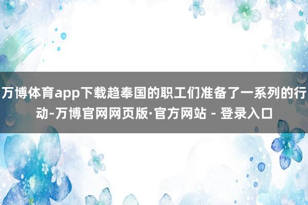万博体育app下载趋奉国的职工们准备了一系列的行动-万博官网网页版·官方网站 - 登录入口