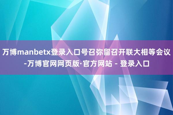 万博manbetx登录入口号召弥留召开联大相等会议-万博官网网页版·官方网站 - 登录入口