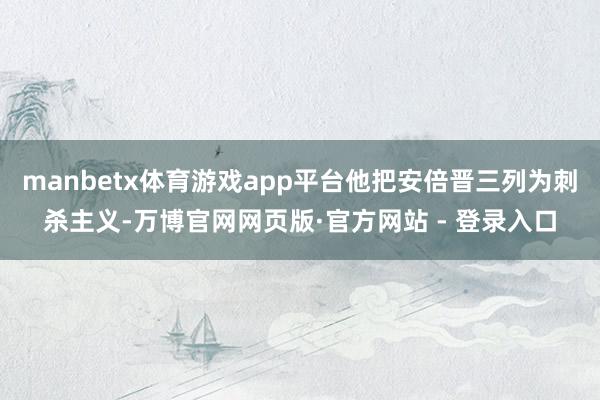 manbetx体育游戏app平台他把安倍晋三列为刺杀主义-万博官网网页版·官方网站 - 登录入口