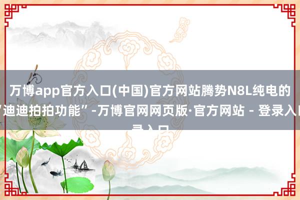 万博app官方入口(中国)官方网站腾势N8L纯电的“迪迪拍拍功能”-万博官网网页版·官方网站 - 登录入口