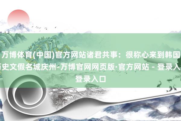 万博体育(中国)官方网站诸君共事:很称心来到韩国历史文假名城庆州-万博官网网页版·官方网站 - 登录入口