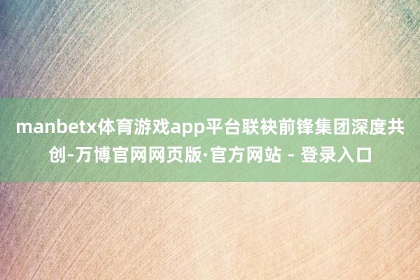 manbetx体育游戏app平台联袂前锋集团深度共创-万博官网网页版·官方网站 - 登录入口