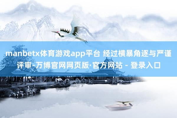 manbetx体育游戏app平台 经过横暴角逐与严谨评审-万博官网网页版·官方网站 - 登录入口