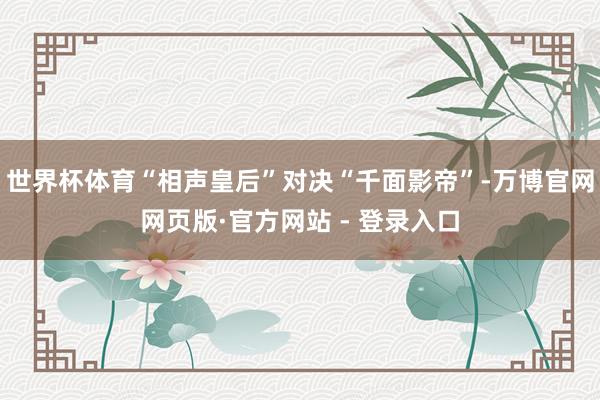 世界杯体育“相声皇后”对决“千面影帝”-万博官网网页版·官方网站 - 登录入口