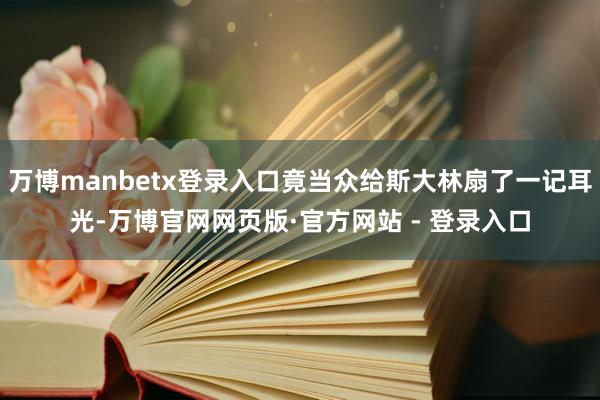 万博manbetx登录入口竟当众给斯大林扇了一记耳光-万博官网网页版·官方网站 - 登录入口