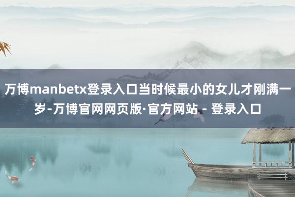 万博manbetx登录入口当时候最小的女儿才刚满一岁-万博官网网页版·官方网站 - 登录入口