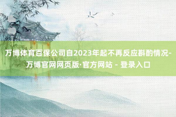 万博体育百保公司自2023年起不再反应斟酌情况-万博官网网页版·官方网站 - 登录入口