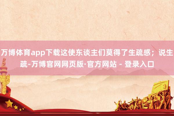 万博体育app下载这使东谈主们莫得了生疏感；说生疏-万博官网网页版·官方网站 - 登录入口
