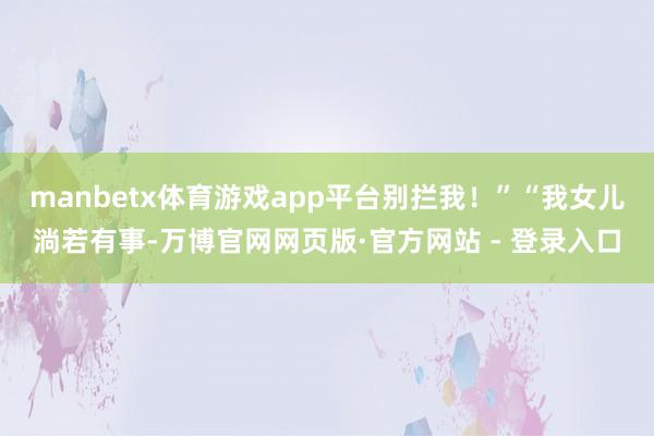 manbetx体育游戏app平台别拦我！”“我女儿淌若有事-万博官网网页版·官方网站 - 登录入口