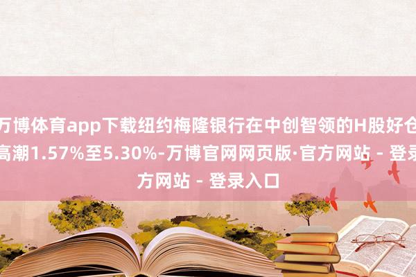 万博体育app下载纽约梅隆银行在中创智领的H股好仓比例高潮1.57%至5.30%-万博官网网页版·官方网站 - 登录入口
