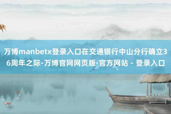 万博manbetx登录入口在交通银行中山分行确立36周年之际-万博官网网页版·官方网站 - 登录入口