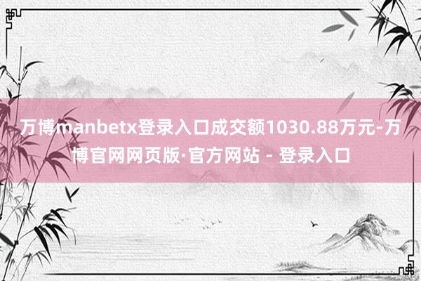 万博manbetx登录入口成交额1030.88万元-万博官网网页版·官方网站 - 登录入口