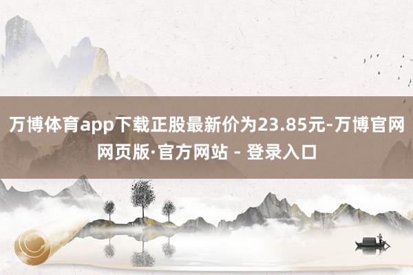 万博体育app下载正股最新价为23.85元-万博官网网页版·官方网站 - 登录入口