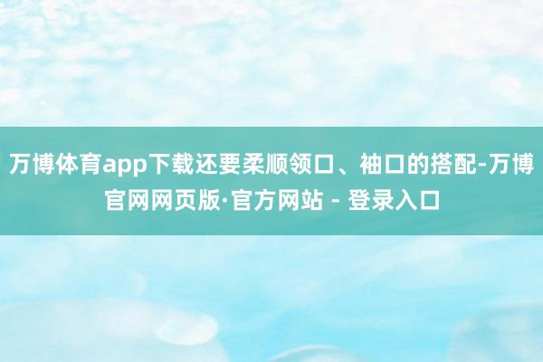 万博体育app下载还要柔顺领口、袖口的搭配-万博官网网页版·官方网站 - 登录入口