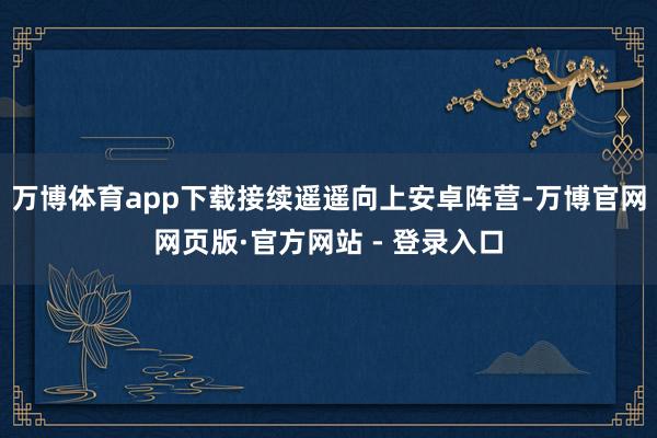 万博体育app下载接续遥遥向上安卓阵营-万博官网网页版·官方网站 - 登录入口