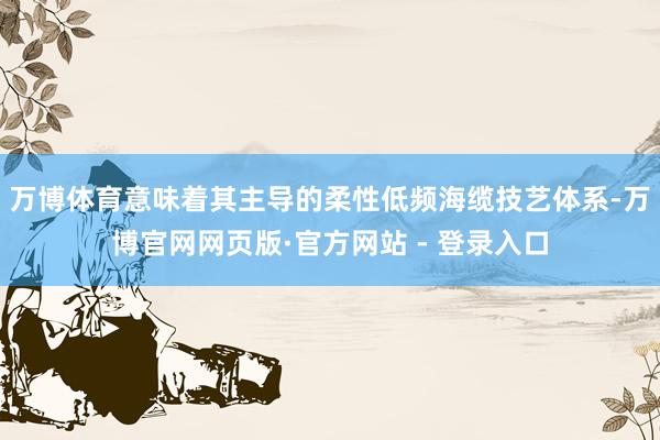 万博体育意味着其主导的柔性低频海缆技艺体系-万博官网网页版·官方网站 - 登录入口