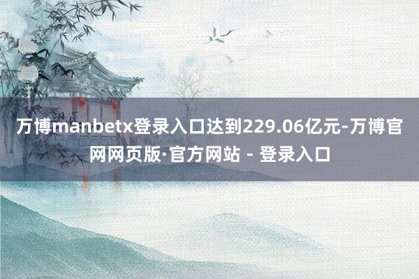 万博manbetx登录入口达到229.06亿元-万博官网网页版·官方网站 - 登录入口