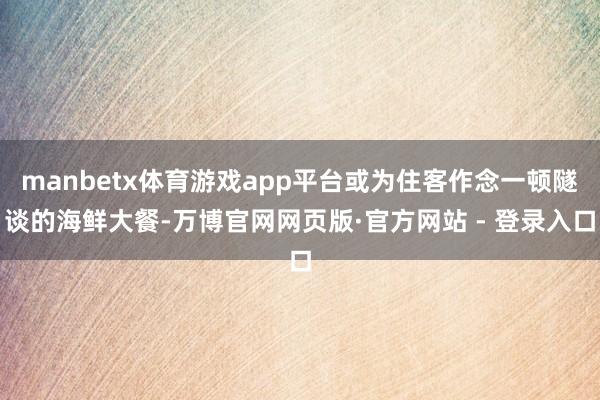manbetx体育游戏app平台或为住客作念一顿隧谈的海鲜大餐-万博官网网页版·官方网站 - 登录入口