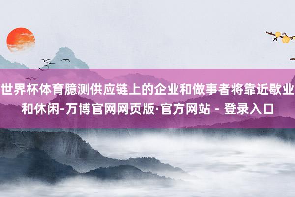 世界杯体育臆测供应链上的企业和做事者将靠近歇业和休闲-万博官网网页版·官方网站 - 登录入口