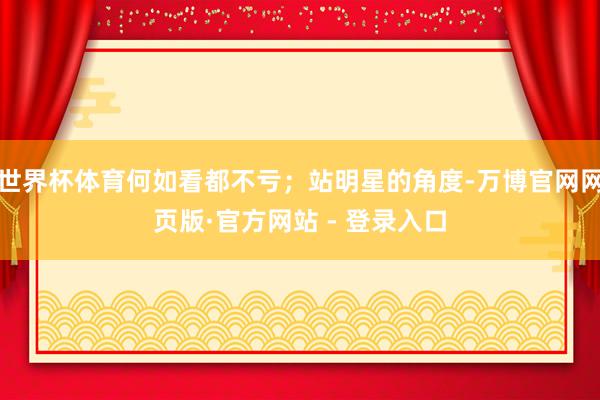 世界杯体育何如看都不亏；站明星的角度-万博官网网页版·官方网站 - 登录入口