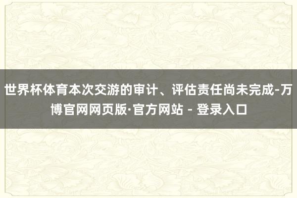 世界杯体育本次交游的审计、评估责任尚未完成-万博官网网页版·官方网站 - 登录入口