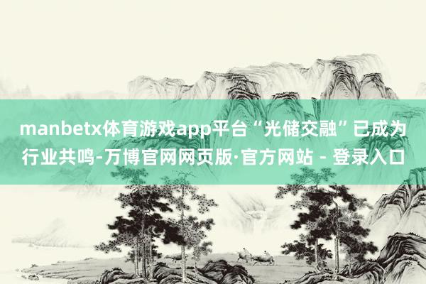 manbetx体育游戏app平台“光储交融”已成为行业共鸣-万博官网网页版·官方网站 - 登录入口