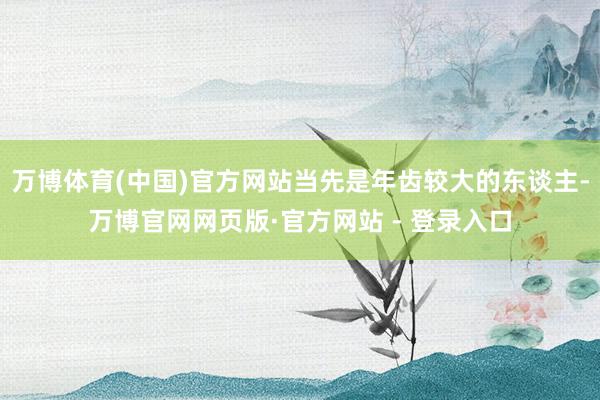 万博体育(中国)官方网站当先是年齿较大的东谈主-万博官网网页版·官方网站 - 登录入口