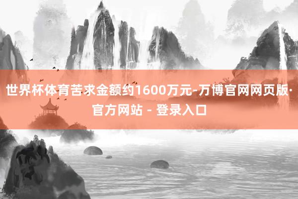 世界杯体育苦求金额约1600万元-万博官网网页版·官方网站 - 登录入口
