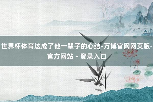 世界杯体育这成了他一辈子的心结-万博官网网页版·官方网站 - 登录入口