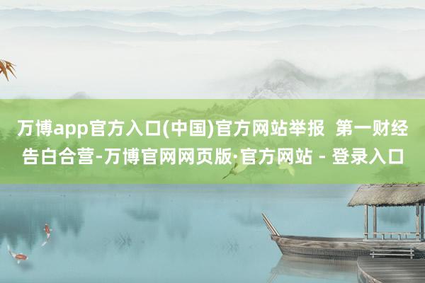 万博app官方入口(中国)官方网站举报  第一财经告白合营-万博官网网页版·官方网站 - 登录入口