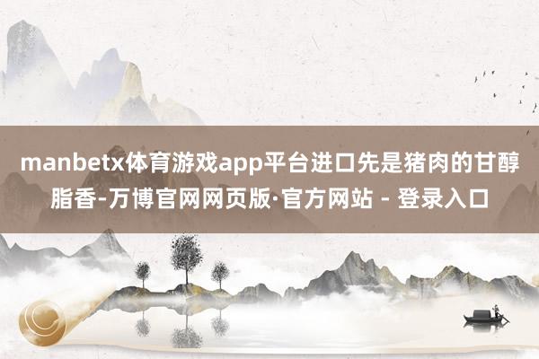 manbetx体育游戏app平台进口先是猪肉的甘醇脂香-万博官网网页版·官方网站 - 登录入口