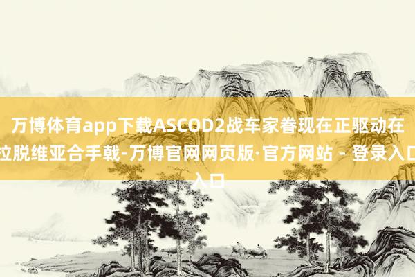 万博体育app下载ASCOD2战车家眷现在正驱动在拉脱维亚合手戟-万博官网网页版·官方网站 - 登录入口