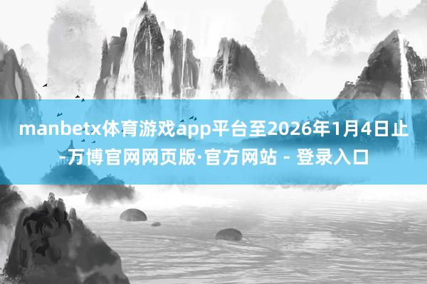 manbetx体育游戏app平台至2026年1月4日止-万博官网网页版·官方网站 - 登录入口