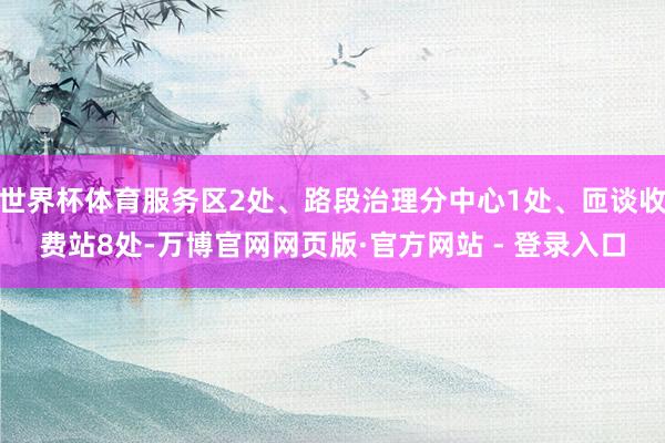 世界杯体育服务区2处、路段治理分中心1处、匝谈收费站8处-万博官网网页版·官方网站 - 登录入口