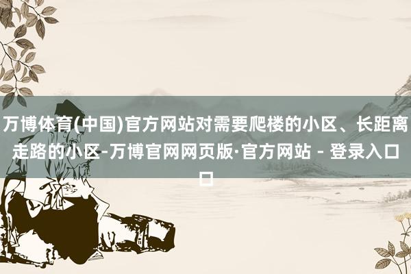 万博体育(中国)官方网站对需要爬楼的小区、长距离走路的小区-万博官网网页版·官方网站 - 登录入口