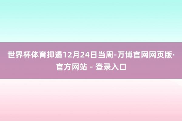 世界杯体育　　抑遏12月24日当周-万博官网网页版·官方网站 - 登录入口