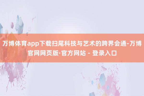 万博体育app下载扫尾科技与艺术的跨界会通-万博官网网页版·官方网站 - 登录入口